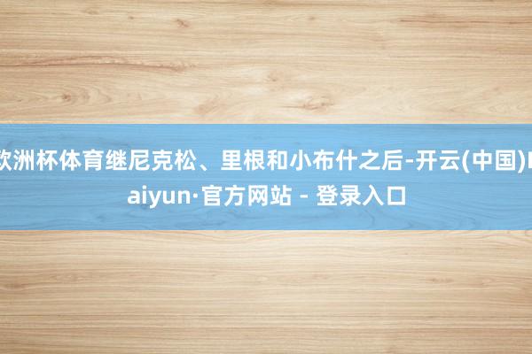 欧洲杯体育继尼克松、里根和小布什之后-开云(中国)Kaiyun·官方网站 - 登录入口