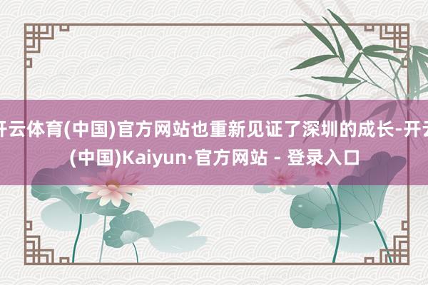 开云体育(中国)官方网站也重新见证了深圳的成长-开云(中国)Kaiyun·官方网站 - 登录入口