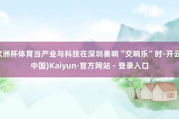欧洲杯体育当产业与科技在深圳奏响“交响乐”时-开云(中国)Kaiyun·官方网站 - 登录入口