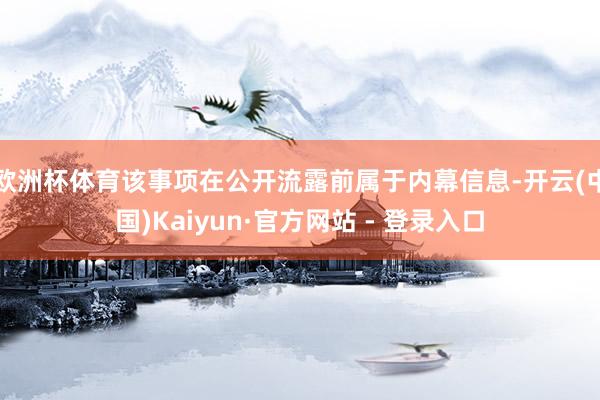 欧洲杯体育该事项在公开流露前属于内幕信息-开云(中国)Kaiyun·官方网站 - 登录入口