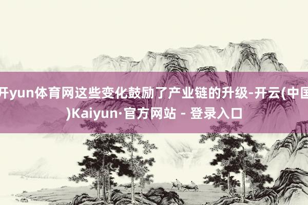 开yun体育网这些变化鼓励了产业链的升级-开云(中国)Kaiyun·官方网站 - 登录入口