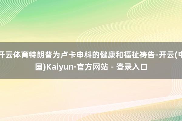 开云体育特朗普为卢卡申科的健康和福祉祷告-开云(中国)Kaiyun·官方网站 - 登录入口