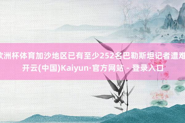 欧洲杯体育加沙地区已有至少252名巴勒斯坦记者遭难-开云(中国)Kaiyun·官方网站 - 登录入口