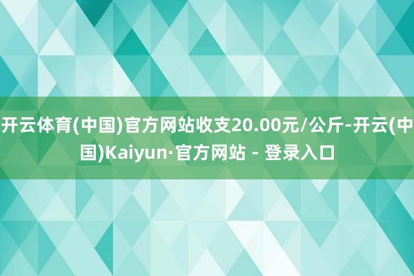 开云体育(中国)官方网站收支20.00元/公斤-开云(中国)Kaiyun·官方网站 - 登录入口