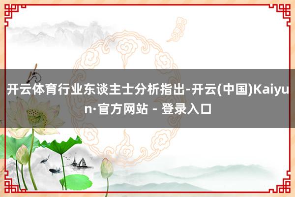 开云体育行业东谈主士分析指出-开云(中国)Kaiyun·官方网站 - 登录入口