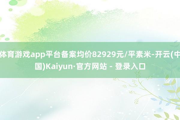 体育游戏app平台备案均价82929元/平素米-开云(中国)Kaiyun·官方网站 - 登录入口