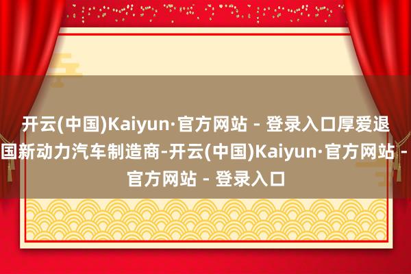开云(中国)Kaiyun·官方网站 - 登录入口厚爱退出这家中国新动力汽车制造商-开云(中国)Kaiyun·官方网站 - 登录入口