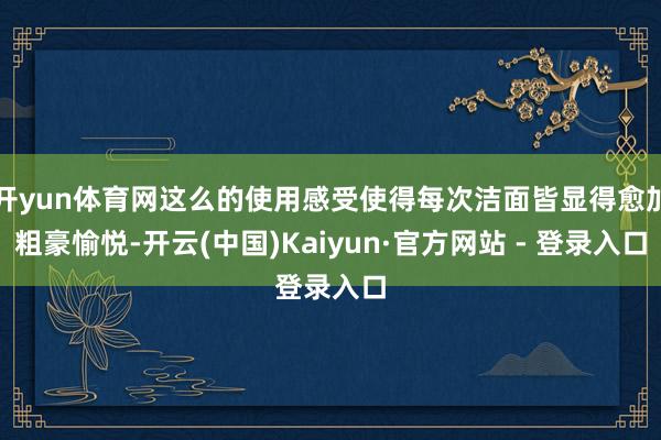 开yun体育网这么的使用感受使得每次洁面皆显得愈加粗豪愉悦-开云(中国)Kaiyun·官方网站 - 登录入口