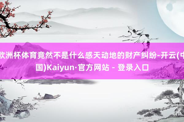 欧洲杯体育竟然不是什么感天动地的财产纠纷-开云(中国)Kaiyun·官方网站 - 登录入口