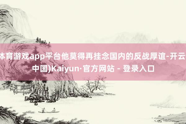 体育游戏app平台他莫得再挂念国内的反战厚谊-开云(中国)Kaiyun·官方网站 - 登录入口