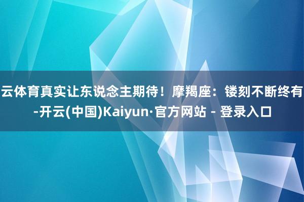 开云体育真实让东说念主期待！摩羯座：镂刻不断终有报-开云(中国)Kaiyun·官方网站 - 登录入口