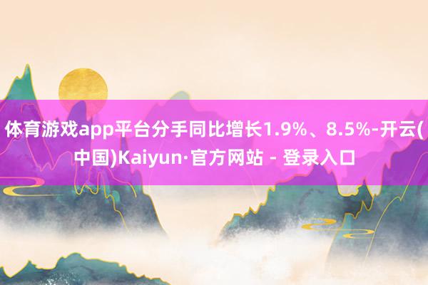 体育游戏app平台分手同比增长1.9%、8.5%-开云(中国)Kaiyun·官方网站 - 登录入口