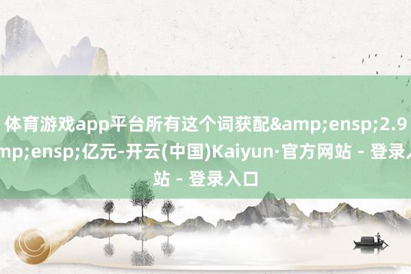 体育游戏app平台所有这个词获配&ensp;2.9&ensp;亿元-开云(中国)Kaiyun·官方网站 - 登录入口