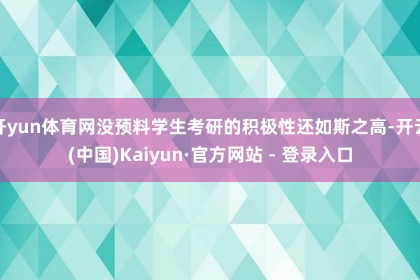 开yun体育网没预料学生考研的积极性还如斯之高-开云(中国)Kaiyun·官方网站 - 登录入口