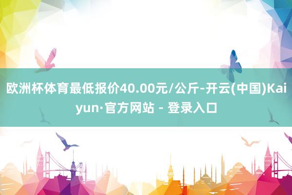 欧洲杯体育最低报价40.00元/公斤-开云(中国)Kaiyun·官方网站 - 登录入口