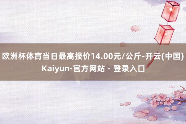 欧洲杯体育当日最高报价14.00元/公斤-开云(中国)Kaiyun·官方网站 - 登录入口