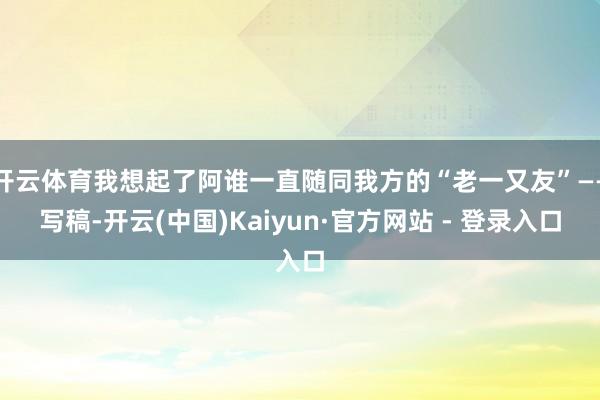 开云体育我想起了阿谁一直随同我方的“老一又友”——写稿-开云(中国)Kaiyun·官方网站 - 登录入口