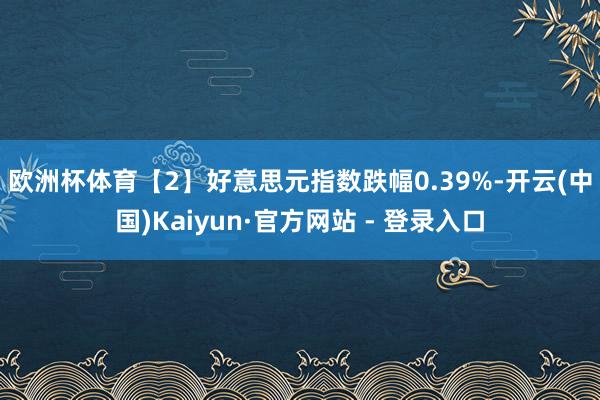 欧洲杯体育 【2】好意思元指数跌幅0.39%-开云(中国)Kaiyun·官方网站 - 登录入口