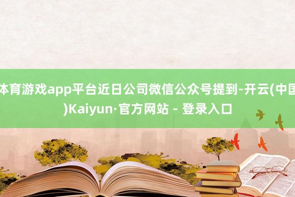 体育游戏app平台近日公司微信公众号提到-开云(中国)Kaiyun·官方网站 - 登录入口