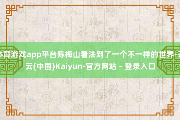 体育游戏app平台陈梅山看法到了一个不一样的世界-开云(中国)Kaiyun·官方网站 - 登录入口