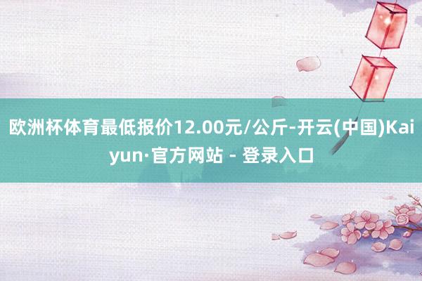 欧洲杯体育最低报价12.00元/公斤-开云(中国)Kaiyun·官方网站 - 登录入口