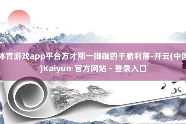 体育游戏app平台方才那一脚踹的干脆利落-开云(中国)Kaiyun·官方网站 - 登录入口