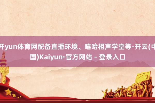 开yun体育网配备直播环境、嘻哈相声学堂等-开云(中国)Kaiyun·官方网站 - 登录入口