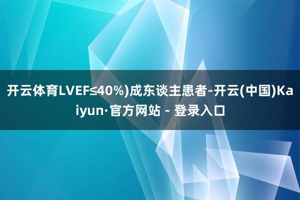 开云体育LVEF≤40%)成东谈主患者-开云(中国)Kaiyun·官方网站 - 登录入口