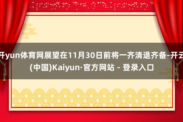 开yun体育网展望在11月30日前将一齐清退齐备-开云(中国)Kaiyun·官方网站 - 登录入口