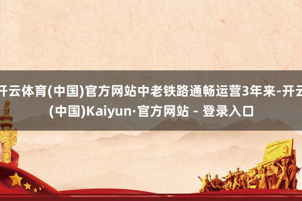 开云体育(中国)官方网站中老铁路通畅运营3年来-开云(中国)Kaiyun·官方网站 - 登录入口