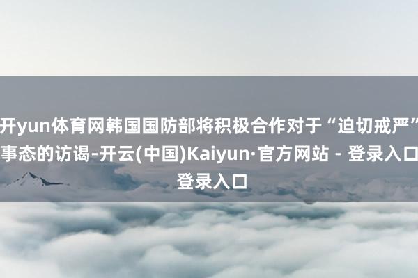 开yun体育网韩国国防部将积极合作对于“迫切戒严”事态的访谒-开云(中国)Kaiyun·官方网站 - 登录入口