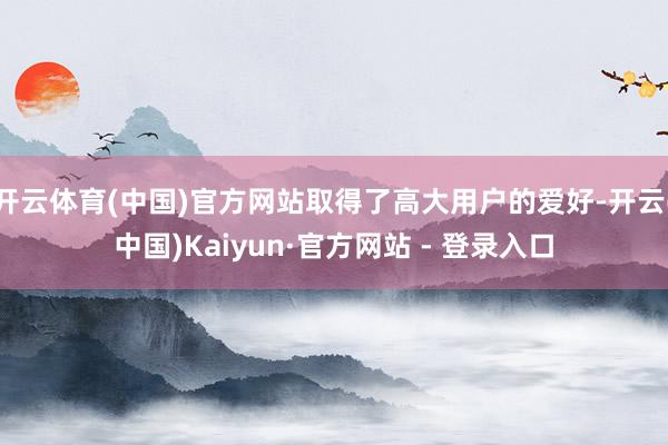 开云体育(中国)官方网站取得了高大用户的爱好-开云(中国)Kaiyun·官方网站 - 登录入口