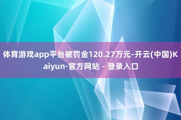体育游戏app平台被罚金120.27万元-开云(中国)Kaiyun·官方网站 - 登录入口