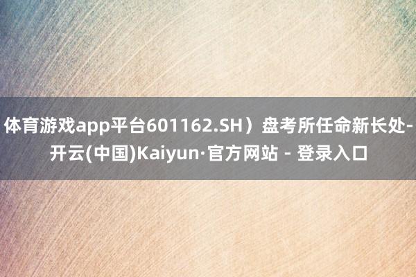 体育游戏app平台601162.SH）盘考所任命新长处-开云(中国)Kaiyun·官方网站 - 登录入口