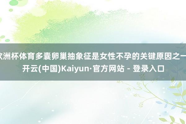 欧洲杯体育多囊卵巢抽象征是女性不孕的关键原因之一-开云(中国)Kaiyun·官方网站 - 登录入口