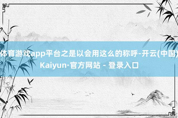 体育游戏app平台之是以会用这么的称呼-开云(中国)Kaiyun·官方网站 - 登录入口