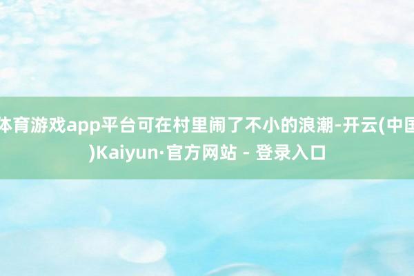 体育游戏app平台可在村里闹了不小的浪潮-开云(中国)Kaiyun·官方网站 - 登录入口
