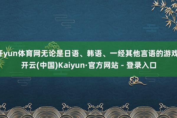 开yun体育网无论是日语、韩语、一经其他言语的游戏-开云(中国)Kaiyun·官方网站 - 登录入口