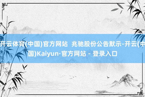 开云体育(中国)官方网站 兆驰股份公告默示-开云(中国)Kaiyun·官方网站 - 登录入口