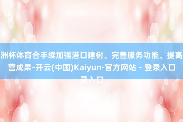 欧洲杯体育合手续加强港口建树、完善服务功能、提高运营成果-开云(中国)Kaiyun·官方网站 - 登录入口