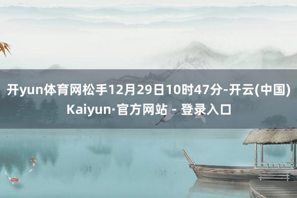开yun体育网松手12月29日10时47分-开云(中国)Kaiyun·官方网站 - 登录入口
