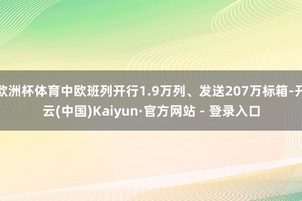 欧洲杯体育中欧班列开行1.9万列、发送207万标箱-开云(中国)Kaiyun·官方网站 - 登录入口