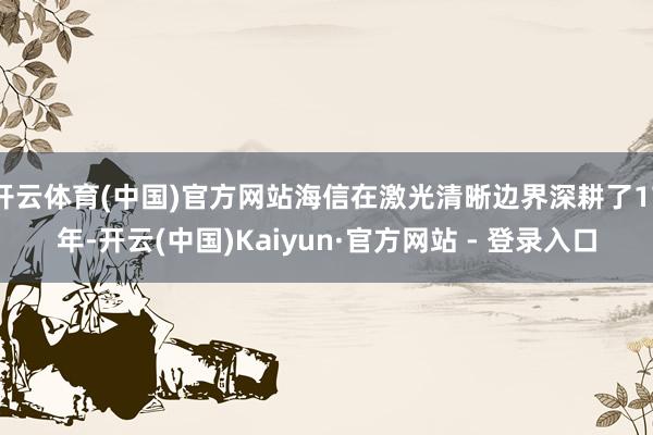 开云体育(中国)官方网站海信在激光清晰边界深耕了17年-开云(中国)Kaiyun·官方网站 - 登录入口