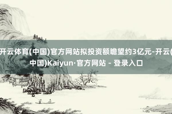 开云体育(中国)官方网站拟投资额瞻望约3亿元-开云(中国)Kaiyun·官方网站 - 登录入口