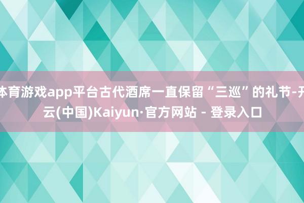 体育游戏app平台古代酒席一直保留“三巡”的礼节-开云(中国)Kaiyun·官方网站 - 登录入口