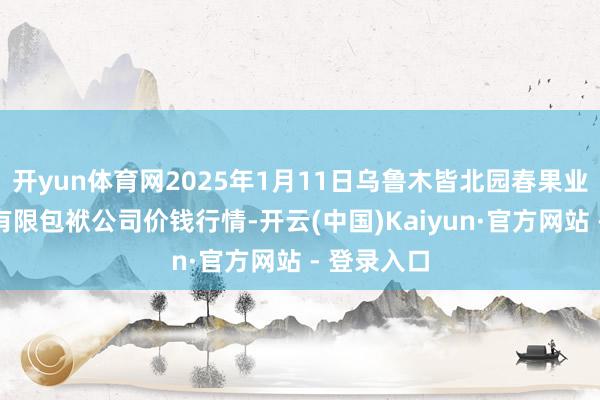 开yun体育网2025年1月11日乌鲁木皆北园春果业蓄意管制有限包袱公司价钱行情-开云(中国)Kaiyun·官方网站 - 登录入口