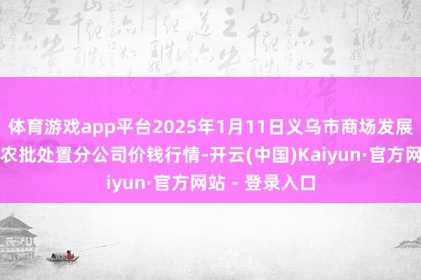 体育游戏app平台2025年1月11日义乌市商场发展集团有限公司农批处置分公司价钱行情-开云(中国)Kaiyun·官方网站 - 登录入口