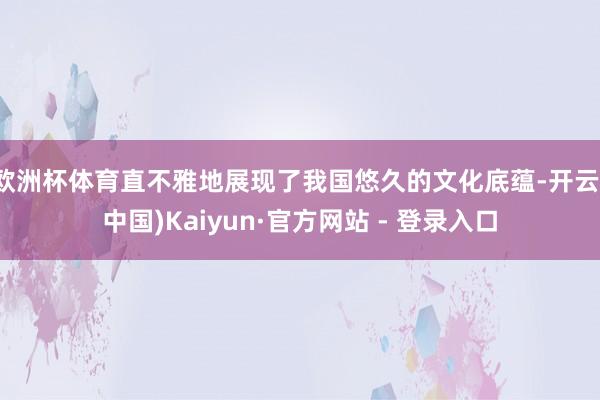 欧洲杯体育直不雅地展现了我国悠久的文化底蕴-开云(中国)Kaiyun·官方网站 - 登录入口