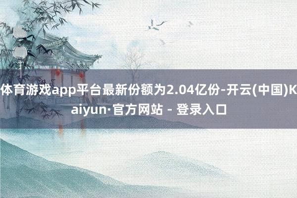 体育游戏app平台最新份额为2.04亿份-开云(中国)Kaiyun·官方网站 - 登录入口