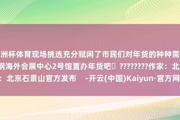 欧洲杯体育现场挑选充分赋闲了市民们对年货的种种需求趁这几天来石景山首钢海外会展中心2号馆置办年货吧✨????????作家：北京石景山官方发布    -开云(中国)Kaiyun·官方网站 - 登录入口